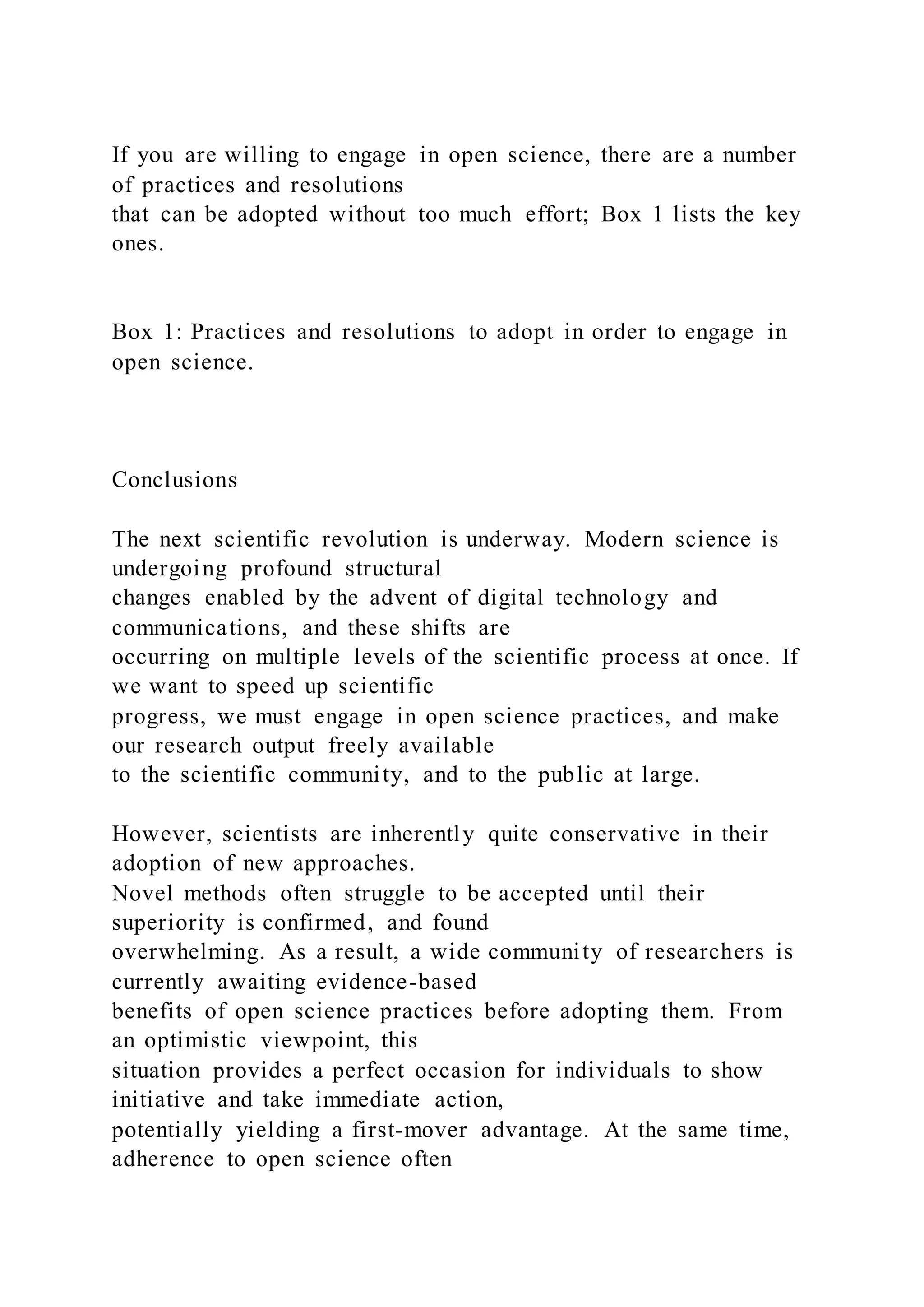 If you are willing to engage in open science, there are a number
of practices and resolutions
that can be adopted without too much effort; Box 1 lists the key
ones.
Box 1: Practices and resolutions to adopt in order to engage in
open science.
Conclusions
The next scientific revolution is underway. Modern science is
undergoing profound structural
changes enabled by the advent of digital technology and
communications, and these shifts are
occurring on multiple levels of the scientific process at once. If
we want to speed up scientific
progress, we must engage in open science practices, and make
our research output freely available
to the scientific community, and to the public at large.
However, scientists are inherently quite conservative in their
adoption of new approaches.
Novel methods often struggle to be accepted until their
superiority is confirmed, and found
overwhelming. As a result, a wide community of researchers is
currently awaiting evidence-based
benefits of open science practices before adopting them. From
an optimistic viewpoint, this
situation provides a perfect occasion for individuals to show
initiative and take immediate action,
potentially yielding a first-mover advantage. At the same time,
adherence to open science often
 