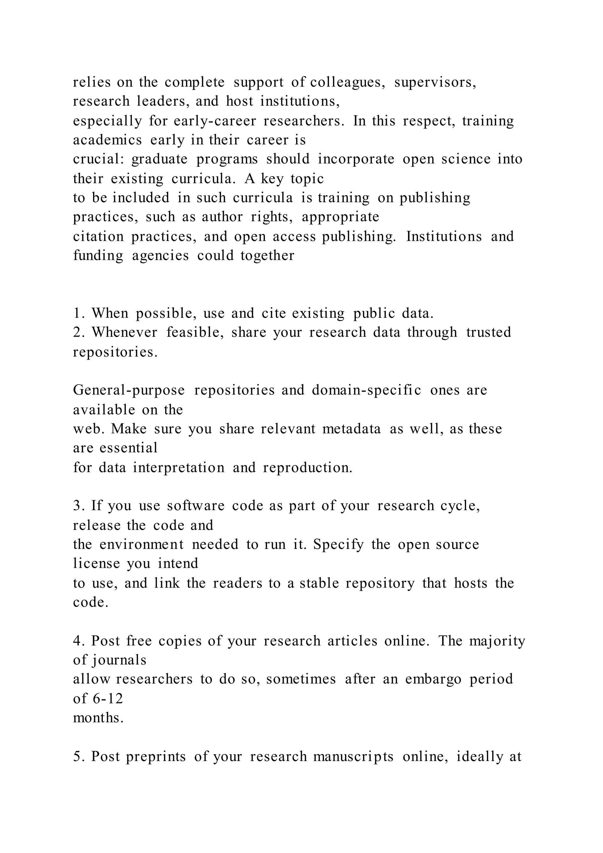 relies on the complete support of colleagues, supervisors,
research leaders, and host institutions,
especially for early-career researchers. In this respect, training
academics early in their career is
crucial: graduate programs should incorporate open science into
their existing curricula. A key topic
to be included in such curricula is training on publishing
practices, such as author rights, appropriate
citation practices, and open access publishing. Institutions and
funding agencies could together
1. When possible, use and cite existing public data.
2. Whenever feasible, share your research data through trusted
repositories.
General-purpose repositories and domain-specific ones are
available on the
web. Make sure you share relevant metadata as well, as these
are essential
for data interpretation and reproduction.
3. If you use software code as part of your research cycle,
release the code and
the environment needed to run it. Specify the open source
license you intend
to use, and link the readers to a stable repository that hosts the
code.
4. Post free copies of your research articles online. The majority
of journals
allow researchers to do so, sometimes after an embargo period
of 6-12
months.
5. Post preprints of your research manuscripts online, ideally at
 