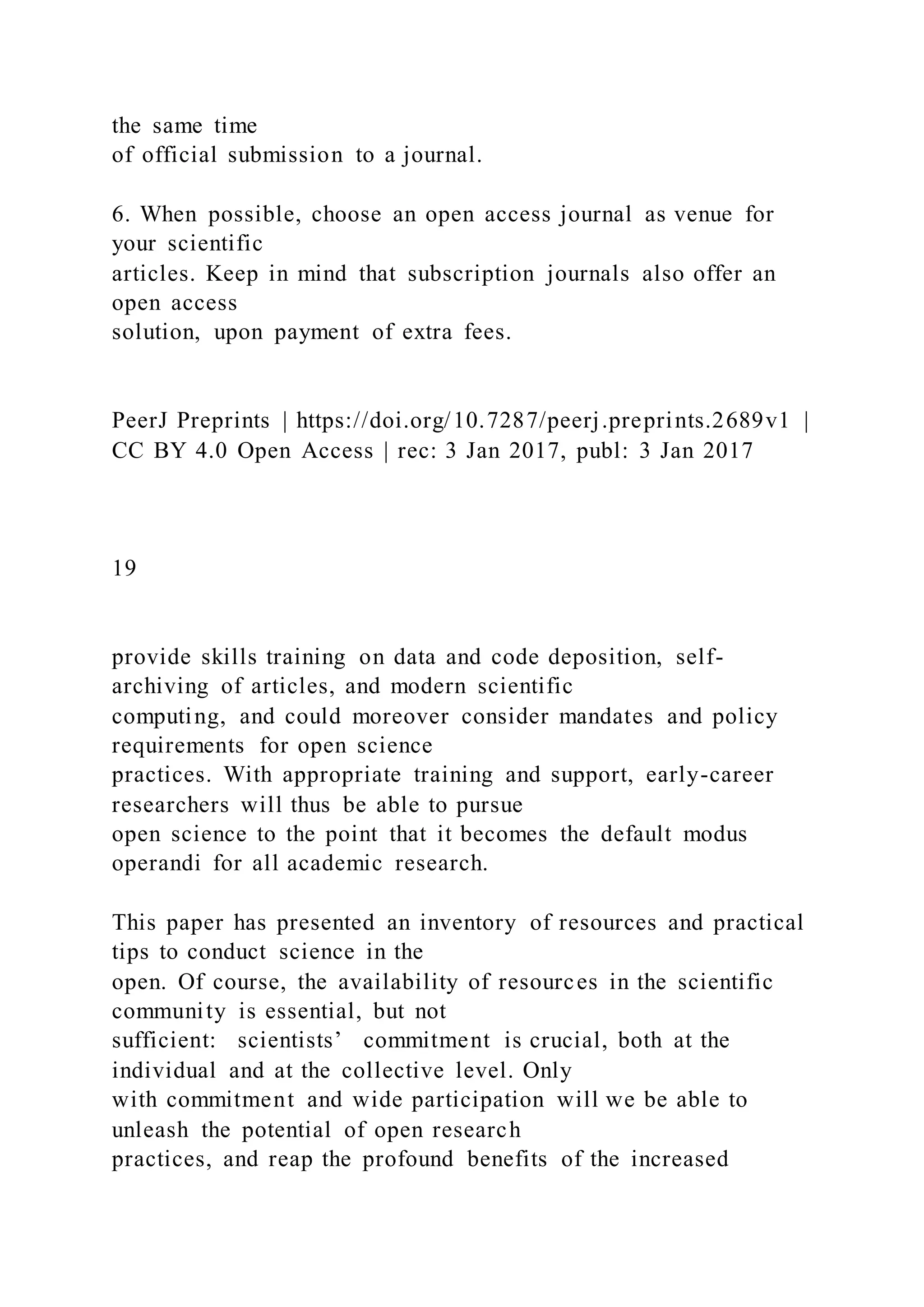 the same time
of official submission to a journal.
6. When possible, choose an open access journal as venue for
your scientific
articles. Keep in mind that subscription journals also offer an
open access
solution, upon payment of extra fees.
PeerJ Preprints | https://doi.org/10.7287/peerj.preprints.2689v1 |
CC BY 4.0 Open Access | rec: 3 Jan 2017, publ: 3 Jan 2017
19
provide skills training on data and code deposition, self-
archiving of articles, and modern scientific
computing, and could moreover consider mandates and policy
requirements for open science
practices. With appropriate training and support, early-career
researchers will thus be able to pursue
open science to the point that it becomes the default modus
operandi for all academic research.
This paper has presented an inventory of resources and practical
tips to conduct science in the
open. Of course, the availability of resources in the scientific
community is essential, but not
sufficient: scientists’ commitment is crucial, both at the
individual and at the collective level. Only
with commitment and wide participation will we be able to
unleash the potential of open research
practices, and reap the profound benefits of the increased
 