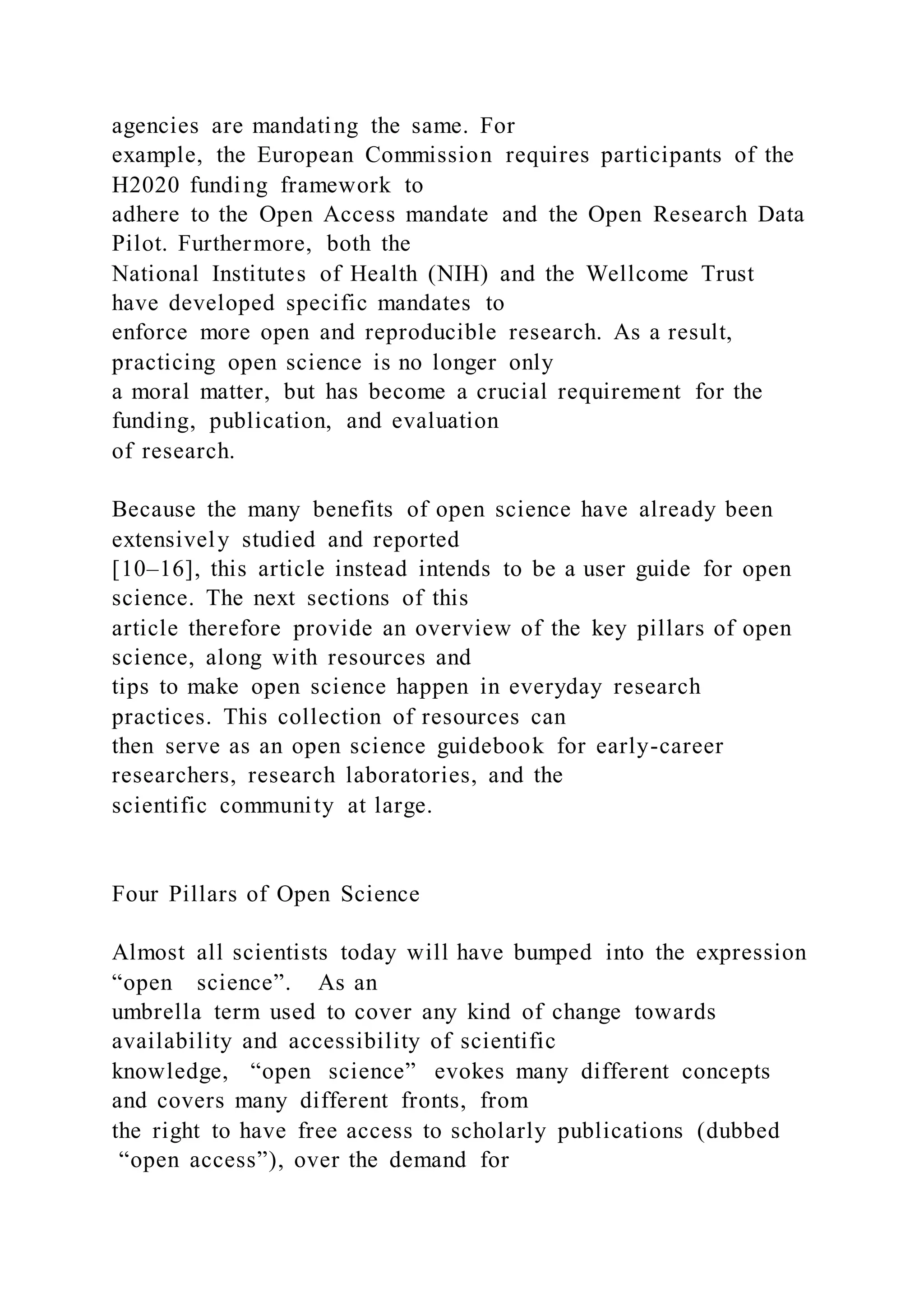 agencies are mandating the same. For
example, the European Commission requires participants of the
H2020 funding framework to
adhere to the Open Access mandate and the Open Research Data
Pilot. Furthermore, both the
National Institutes of Health (NIH) and the Wellcome Trust
have developed specific mandates to
enforce more open and reproducible research. As a result,
practicing open science is no longer only
a moral matter, but has become a crucial requirement for the
funding, publication, and evaluation
of research.
Because the many benefits of open science have already been
extensively studied and reported
[10–16], this article instead intends to be a user guide for open
science. The next sections of this
article therefore provide an overview of the key pillars of open
science, along with resources and
tips to make open science happen in everyday research
practices. This collection of resources can
then serve as an open science guidebook for early-career
researchers, research laboratories, and the
scientific community at large.
Four Pillars of Open Science
Almost all scientists today will have bumped into the expression
“open science”. As an
umbrella term used to cover any kind of change towards
availability and accessibility of scientific
knowledge, “open science” evokes many different concepts
and covers many different fronts, from
the right to have free access to scholarly publications (dubbed
“open access”), over the demand for
 