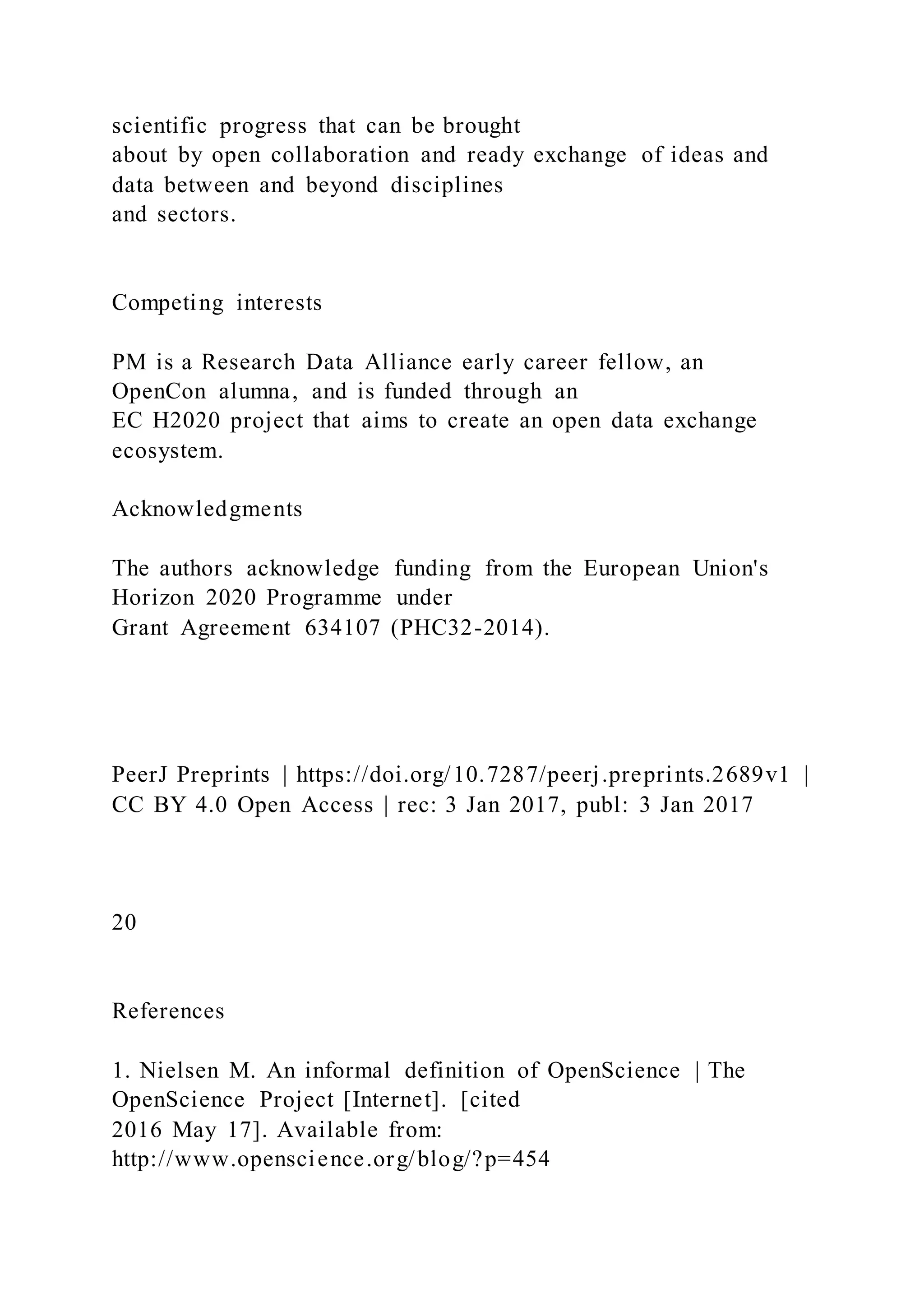 scientific progress that can be brought
about by open collaboration and ready exchange of ideas and
data between and beyond disciplines
and sectors.
Competing interests
PM is a Research Data Alliance early career fellow, an
OpenCon alumna, and is funded through an
EC H2020 project that aims to create an open data exchange
ecosystem.
Acknowledgments
The authors acknowledge funding from the European Union's
Horizon 2020 Programme under
Grant Agreement 634107 (PHC32-2014).
PeerJ Preprints | https://doi.org/10.7287/peerj.preprints.2689v1 |
CC BY 4.0 Open Access | rec: 3 Jan 2017, publ: 3 Jan 2017
20
References
1. Nielsen M. An informal definition of OpenScience | The
OpenScience Project [Internet]. [cited
2016 May 17]. Available from:
http://www.openscience.org/blog/?p=454
 