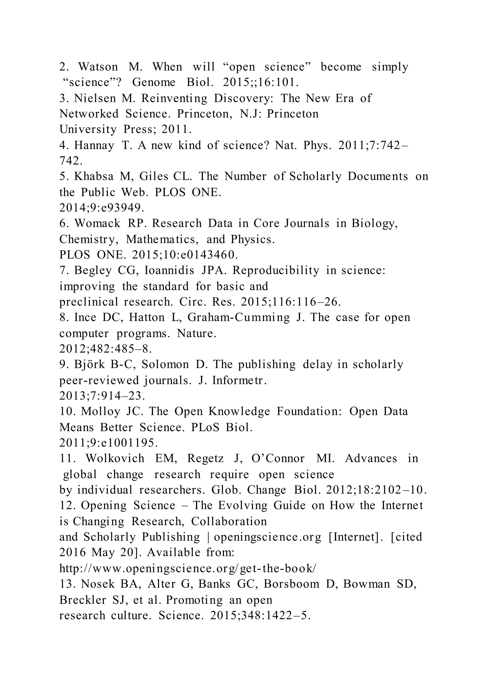 2. Watson M. When will “open science” become simply
“science”? Genome Biol. 2015;;16:101.
3. Nielsen M. Reinventing Discovery: The New Era of
Networked Science. Princeton, N.J: Princeton
University Press; 2011.
4. Hannay T. A new kind of science? Nat. Phys. 2011;7:742–
742.
5. Khabsa M, Giles CL. The Number of Scholarly Documents on
the Public Web. PLOS ONE.
2014;9:e93949.
6. Womack RP. Research Data in Core Journals in Biology,
Chemistry, Mathematics, and Physics.
PLOS ONE. 2015;10:e0143460.
7. Begley CG, Ioannidis JPA. Reproducibility in science:
improving the standard for basic and
preclinical research. Circ. Res. 2015;116:116–26.
8. Ince DC, Hatton L, Graham-Cumming J. The case for open
computer programs. Nature.
2012;482:485–8.
9. Björk B-C, Solomon D. The publishing delay in scholarly
peer-reviewed journals. J. Informetr.
2013;7:914–23.
10. Molloy JC. The Open Knowledge Foundation: Open Data
Means Better Science. PLoS Biol.
2011;9:e1001195.
11. Wolkovich EM, Regetz J, O’Connor MI. Advances in
global change research require open science
by individual researchers. Glob. Change Biol. 2012;18:2102–10.
12. Opening Science – The Evolving Guide on How the Internet
is Changing Research, Collaboration
and Scholarly Publishing | openingscience.org [Internet]. [cited
2016 May 20]. Available from:
http://www.openingscience.org/get-the-book/
13. Nosek BA, Alter G, Banks GC, Borsboom D, Bowman SD,
Breckler SJ, et al. Promoting an open
research culture. Science. 2015;348:1422–5.
 