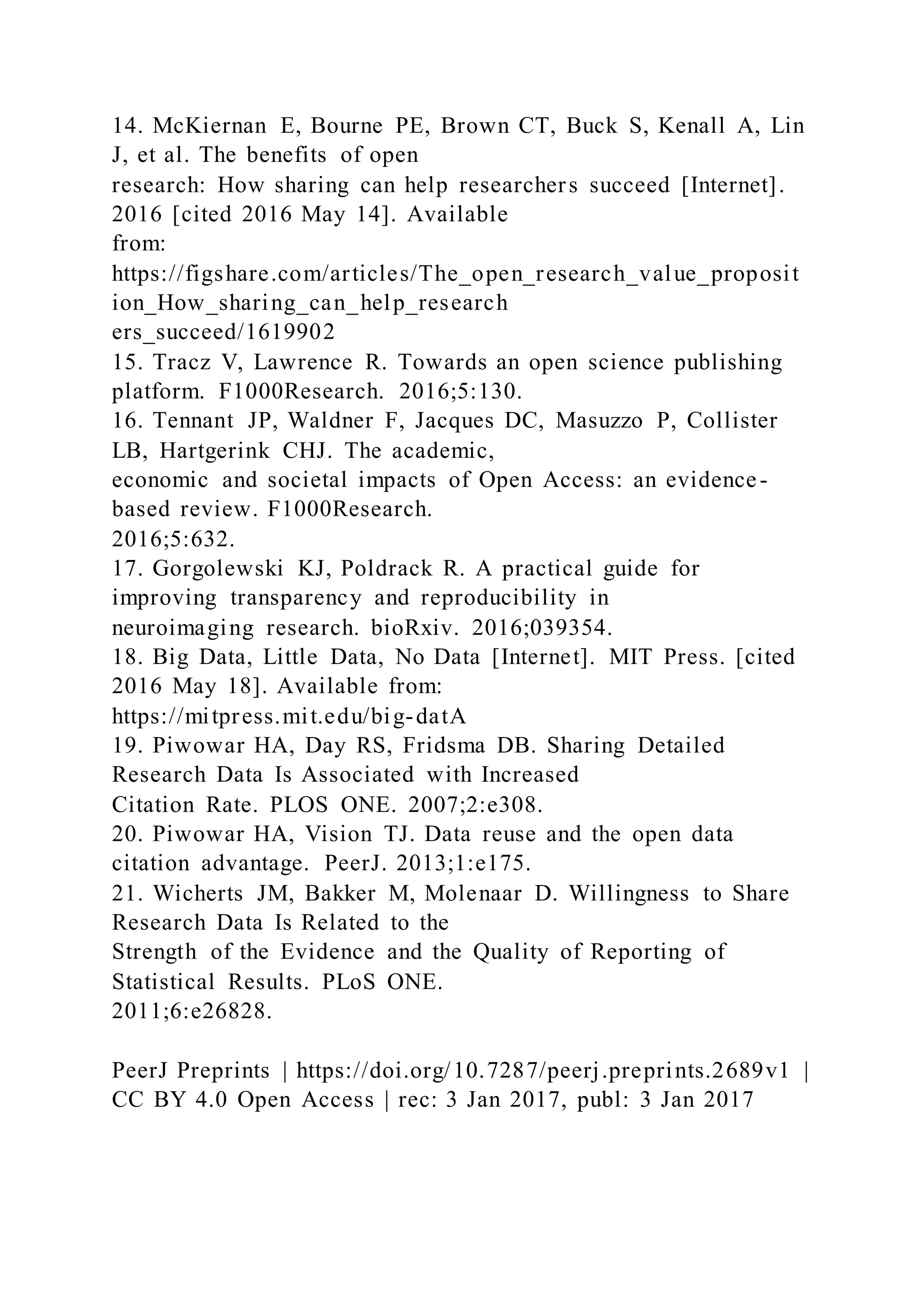 14. McKiernan E, Bourne PE, Brown CT, Buck S, Kenall A, Lin
J, et al. The benefits of open
research: How sharing can help researchers succeed [Internet].
2016 [cited 2016 May 14]. Available
from:
https://figshare.com/articles/The_open_research_value_proposit
ion_How_sharing_can_help_research
ers_succeed/1619902
15. Tracz V, Lawrence R. Towards an open science publishing
platform. F1000Research. 2016;5:130.
16. Tennant JP, Waldner F, Jacques DC, Masuzzo P, Collister
LB, Hartgerink CHJ. The academic,
economic and societal impacts of Open Access: an evidence-
based review. F1000Research.
2016;5:632.
17. Gorgolewski KJ, Poldrack R. A practical guide for
improving transparency and reproducibility in
neuroimaging research. bioRxiv. 2016;039354.
18. Big Data, Little Data, No Data [Internet]. MIT Press. [cited
2016 May 18]. Available from:
https://mitpress.mit.edu/big-datA
19. Piwowar HA, Day RS, Fridsma DB. Sharing Detailed
Research Data Is Associated with Increased
Citation Rate. PLOS ONE. 2007;2:e308.
20. Piwowar HA, Vision TJ. Data reuse and the open data
citation advantage. PeerJ. 2013;1:e175.
21. Wicherts JM, Bakker M, Molenaar D. Willingness to Share
Research Data Is Related to the
Strength of the Evidence and the Quality of Reporting of
Statistical Results. PLoS ONE.
2011;6:e26828.
PeerJ Preprints | https://doi.org/10.7287/peerj.preprints.2689v1 |
CC BY 4.0 Open Access | rec: 3 Jan 2017, publ: 3 Jan 2017
 