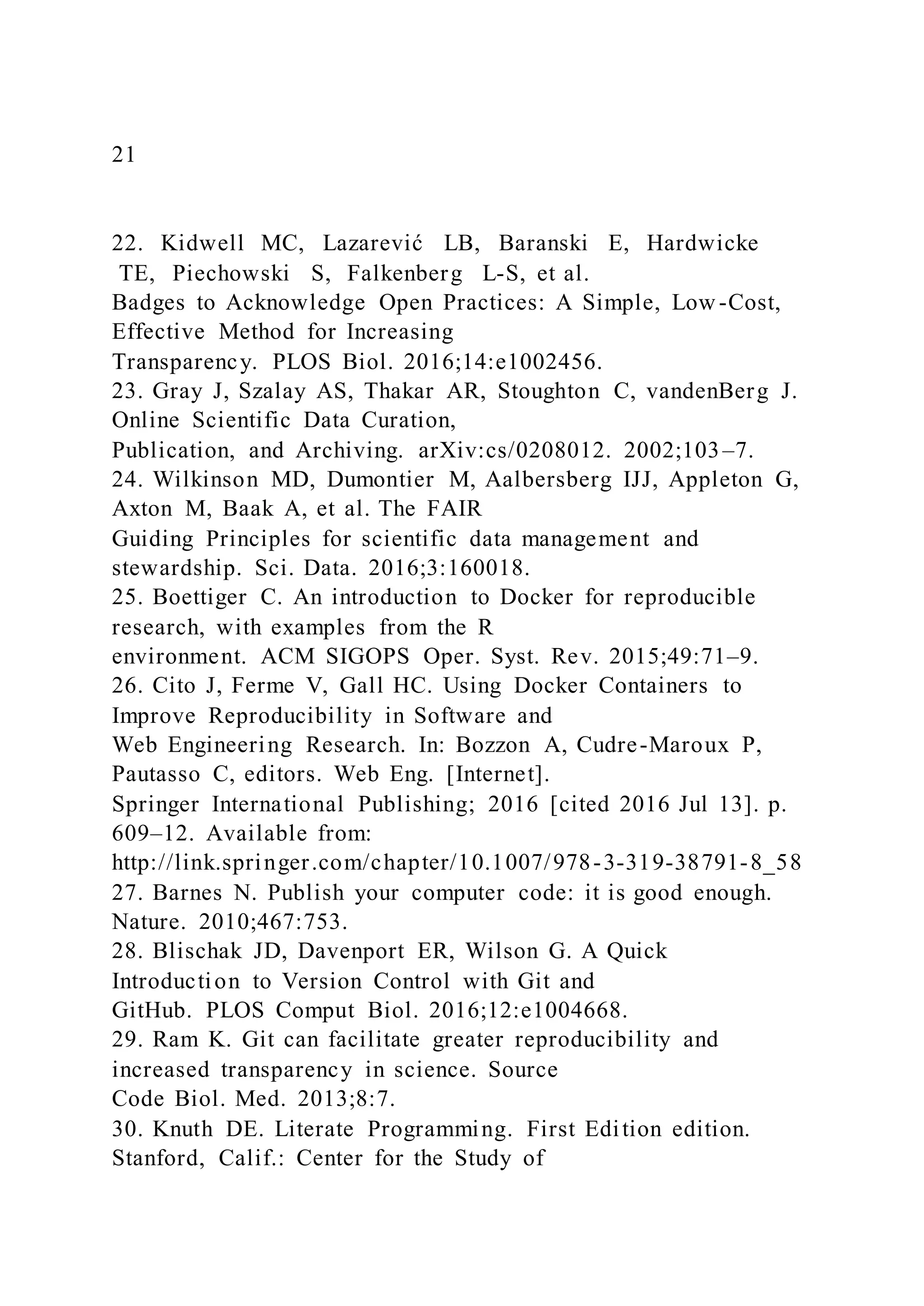 21
22. Kidwell MC, Lazarević LB, Baranski E, Hardwicke
TE, Piechowski S, Falkenberg L-S, et al.
Badges to Acknowledge Open Practices: A Simple, Low -Cost,
Effective Method for Increasing
Transparency. PLOS Biol. 2016;14:e1002456.
23. Gray J, Szalay AS, Thakar AR, Stoughton C, vandenBerg J.
Online Scientific Data Curation,
Publication, and Archiving. arXiv:cs/0208012. 2002;103–7.
24. Wilkinson MD, Dumontier M, Aalbersberg IJJ, Appleton G,
Axton M, Baak A, et al. The FAIR
Guiding Principles for scientific data management and
stewardship. Sci. Data. 2016;3:160018.
25. Boettiger C. An introduction to Docker for reproducible
research, with examples from the R
environment. ACM SIGOPS Oper. Syst. Rev. 2015;49:71–9.
26. Cito J, Ferme V, Gall HC. Using Docker Containers to
Improve Reproducibility in Software and
Web Engineering Research. In: Bozzon A, Cudre-Maroux P,
Pautasso C, editors. Web Eng. [Internet].
Springer International Publishing; 2016 [cited 2016 Jul 13]. p.
609–12. Available from:
http://link.springer.com/chapter/10.1007/978-3-319-38791-8_58
27. Barnes N. Publish your computer code: it is good enough.
Nature. 2010;467:753.
28. Blischak JD, Davenport ER, Wilson G. A Quick
Introduction to Version Control with Git and
GitHub. PLOS Comput Biol. 2016;12:e1004668.
29. Ram K. Git can facilitate greater reproducibility and
increased transparency in science. Source
Code Biol. Med. 2013;8:7.
30. Knuth DE. Literate Programming. First Edition edition.
Stanford, Calif.: Center for the Study of
 