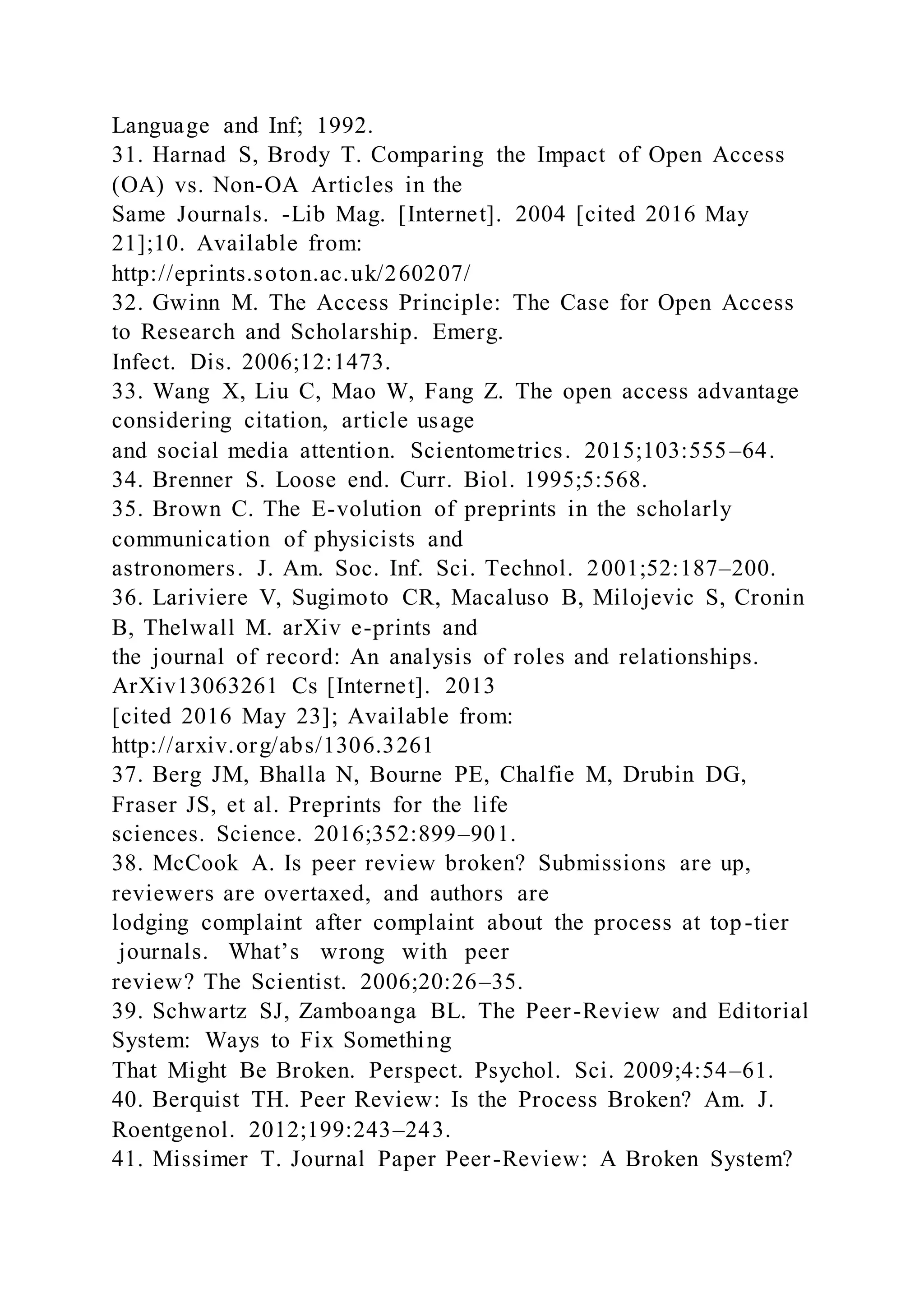 Language and Inf; 1992.
31. Harnad S, Brody T. Comparing the Impact of Open Access
(OA) vs. Non-OA Articles in the
Same Journals. -Lib Mag. [Internet]. 2004 [cited 2016 May
21];10. Available from:
http://eprints.soton.ac.uk/260207/
32. Gwinn M. The Access Principle: The Case for Open Access
to Research and Scholarship. Emerg.
Infect. Dis. 2006;12:1473.
33. Wang X, Liu C, Mao W, Fang Z. The open access advantage
considering citation, article usage
and social media attention. Scientometrics. 2015;103:555–64.
34. Brenner S. Loose end. Curr. Biol. 1995;5:568.
35. Brown C. The E-volution of preprints in the scholarly
communication of physicists and
astronomers. J. Am. Soc. Inf. Sci. Technol. 2001;52:187–200.
36. Lariviere V, Sugimoto CR, Macaluso B, Milojevic S, Cronin
B, Thelwall M. arXiv e-prints and
the journal of record: An analysis of roles and relationships.
ArXiv13063261 Cs [Internet]. 2013
[cited 2016 May 23]; Available from:
http://arxiv.org/abs/1306.3261
37. Berg JM, Bhalla N, Bourne PE, Chalfie M, Drubin DG,
Fraser JS, et al. Preprints for the life
sciences. Science. 2016;352:899–901.
38. McCook A. Is peer review broken? Submissions are up,
reviewers are overtaxed, and authors are
lodging complaint after complaint about the process at top-tier
journals. What’s wrong with peer
review? The Scientist. 2006;20:26–35.
39. Schwartz SJ, Zamboanga BL. The Peer-Review and Editorial
System: Ways to Fix Something
That Might Be Broken. Perspect. Psychol. Sci. 2009;4:54–61.
40. Berquist TH. Peer Review: Is the Process Broken? Am. J.
Roentgenol. 2012;199:243–243.
41. Missimer T. Journal Paper Peer-Review: A Broken System?
 