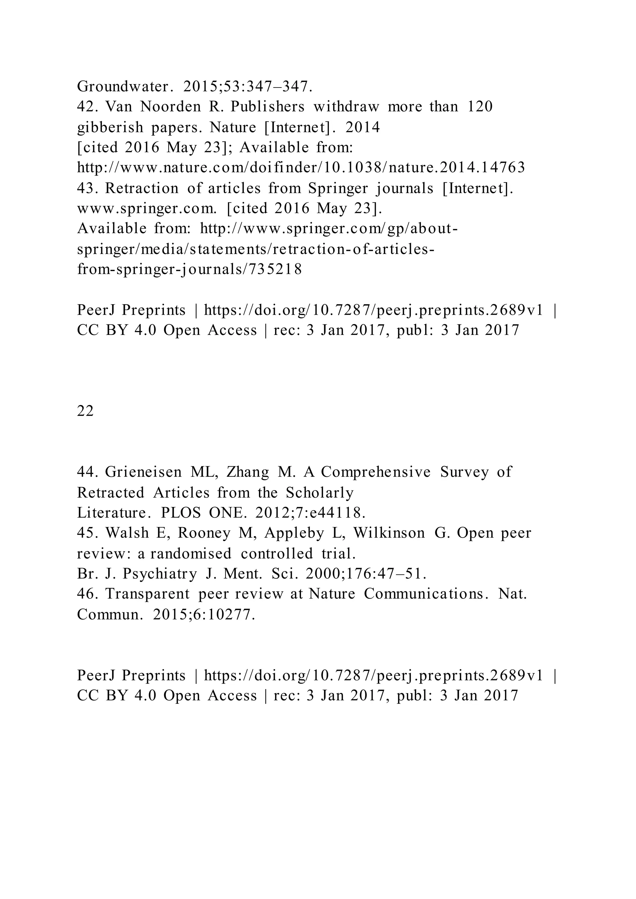 Groundwater. 2015;53:347–347.
42. Van Noorden R. Publishers withdraw more than 120
gibberish papers. Nature [Internet]. 2014
[cited 2016 May 23]; Available from:
http://www.nature.com/doifinder/10.1038/nature.2014.14763
43. Retraction of articles from Springer journals [Internet].
www.springer.com. [cited 2016 May 23].
Available from: http://www.springer.com/gp/about-
springer/media/statements/retraction-of-articles-
from-springer-journals/735218
PeerJ Preprints | https://doi.org/10.7287/peerj.preprints.2689v1 |
CC BY 4.0 Open Access | rec: 3 Jan 2017, publ: 3 Jan 2017
22
44. Grieneisen ML, Zhang M. A Comprehensive Survey of
Retracted Articles from the Scholarly
Literature. PLOS ONE. 2012;7:e44118.
45. Walsh E, Rooney M, Appleby L, Wilkinson G. Open peer
review: a randomised controlled trial.
Br. J. Psychiatry J. Ment. Sci. 2000;176:47–51.
46. Transparent peer review at Nature Communications. Nat.
Commun. 2015;6:10277.
PeerJ Preprints | https://doi.org/10.7287/peerj.preprints.2689v1 |
CC BY 4.0 Open Access | rec: 3 Jan 2017, publ: 3 Jan 2017
 