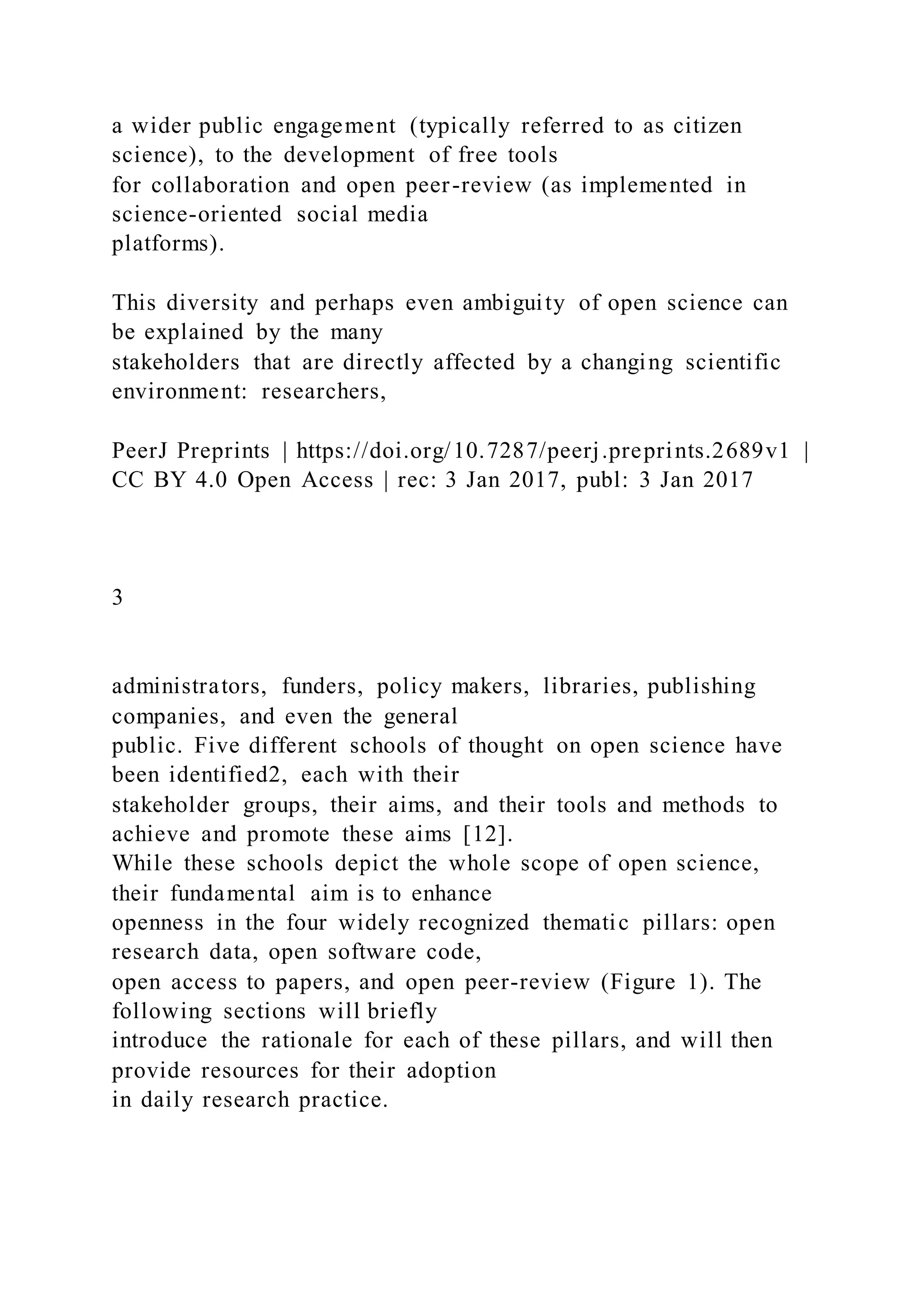 a wider public engagement (typically referred to as citizen
science), to the development of free tools
for collaboration and open peer-review (as implemented in
science-oriented social media
platforms).
This diversity and perhaps even ambiguity of open science can
be explained by the many
stakeholders that are directly affected by a changing scientific
environment: researchers,
PeerJ Preprints | https://doi.org/10.7287/peerj.preprints.2689v1 |
CC BY 4.0 Open Access | rec: 3 Jan 2017, publ: 3 Jan 2017
3
administrators, funders, policy makers, libraries, publishing
companies, and even the general
public. Five different schools of thought on open science have
been identified2, each with their
stakeholder groups, their aims, and their tools and methods to
achieve and promote these aims [12].
While these schools depict the whole scope of open science,
their fundamental aim is to enhance
openness in the four widely recognized thematic pillars: open
research data, open software code,
open access to papers, and open peer-review (Figure 1). The
following sections will briefly
introduce the rationale for each of these pillars, and will then
provide resources for their adoption
in daily research practice.
 