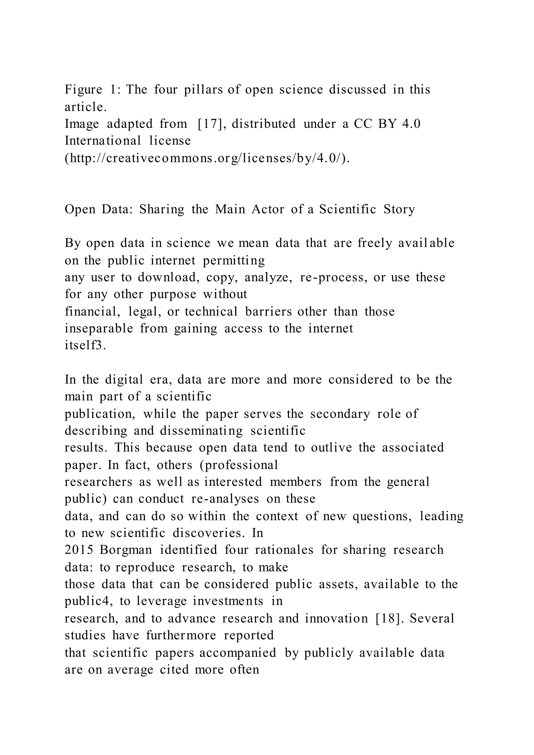 Figure 1: The four pillars of open science discussed in this
article.
Image adapted from [17], distributed under a CC BY 4.0
International license
(http://creativecommons.org/licenses/by/4.0/).
Open Data: Sharing the Main Actor of a Scientific Story
By open data in science we mean data that are freely avail able
on the public internet permitting
any user to download, copy, analyze, re-process, or use these
for any other purpose without
financial, legal, or technical barriers other than those
inseparable from gaining access to the internet
itself3.
In the digital era, data are more and more considered to be the
main part of a scientific
publication, while the paper serves the secondary role of
describing and disseminating scientific
results. This because open data tend to outlive the associated
paper. In fact, others (professional
researchers as well as interested members from the general
public) can conduct re-analyses on these
data, and can do so within the context of new questions, leading
to new scientific discoveries. In
2015 Borgman identified four rationales for sharing research
data: to reproduce research, to make
those data that can be considered public assets, available to the
public4, to leverage investments in
research, and to advance research and innovation [18]. Several
studies have furthermore reported
that scientific papers accompanied by publicly available data
are on average cited more often
 