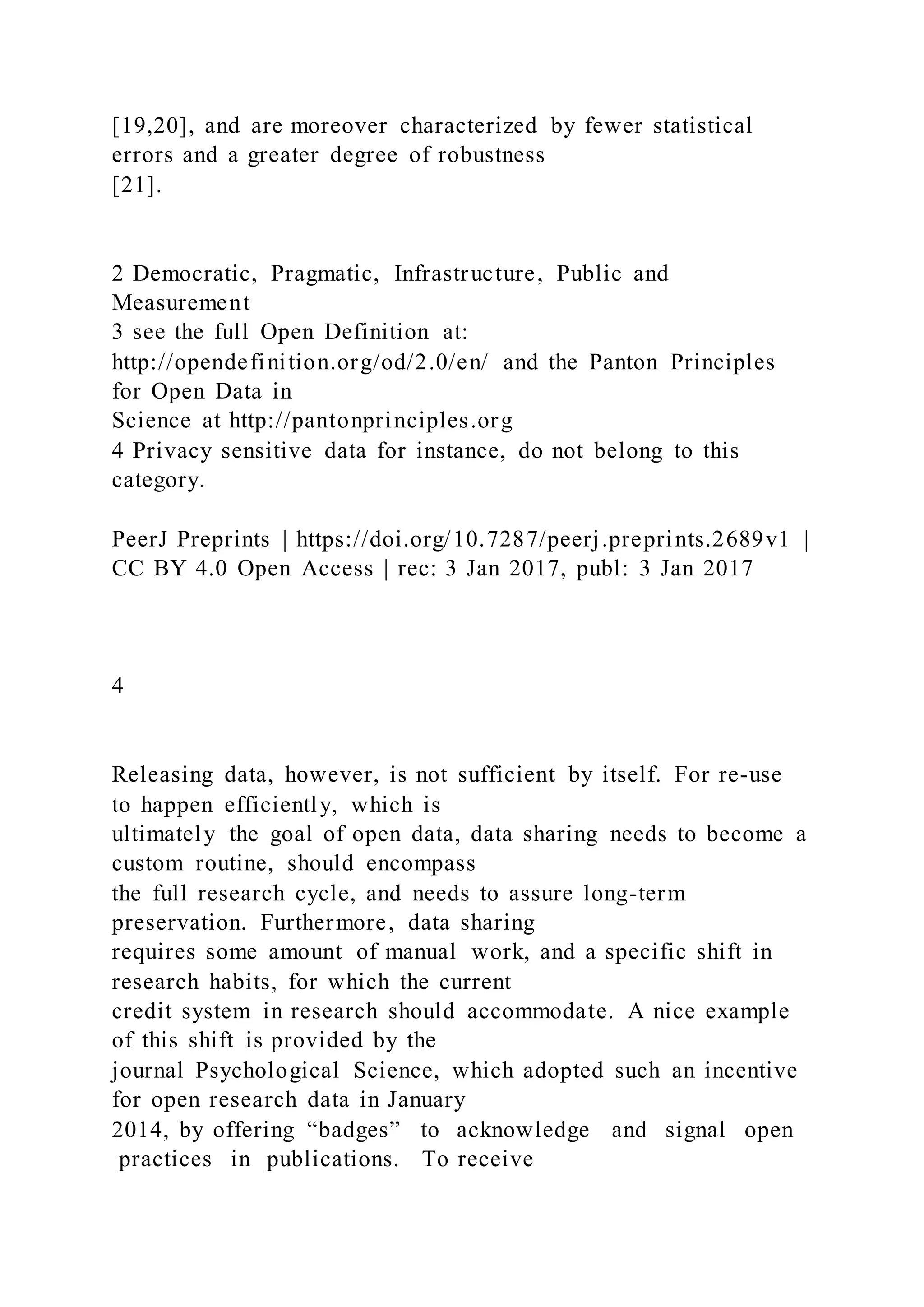 [19,20], and are moreover characterized by fewer statistical
errors and a greater degree of robustness
[21].
2 Democratic, Pragmatic, Infrastructure, Public and
Measurement
3 see the full Open Definition at:
http://opendefinition.org/od/2.0/en/ and the Panton Principles
for Open Data in
Science at http://pantonprinciples.org
4 Privacy sensitive data for instance, do not belong to this
category.
PeerJ Preprints | https://doi.org/10.7287/peerj.preprints.2689v1 |
CC BY 4.0 Open Access | rec: 3 Jan 2017, publ: 3 Jan 2017
4
Releasing data, however, is not sufficient by itself. For re-use
to happen efficiently, which is
ultimately the goal of open data, data sharing needs to become a
custom routine, should encompass
the full research cycle, and needs to assure long-term
preservation. Furthermore, data sharing
requires some amount of manual work, and a specific shift in
research habits, for which the current
credit system in research should accommodate. A nice example
of this shift is provided by the
journal Psychological Science, which adopted such an incentive
for open research data in January
2014, by offering “badges” to acknowledge and signal open
practices in publications. To receive
 