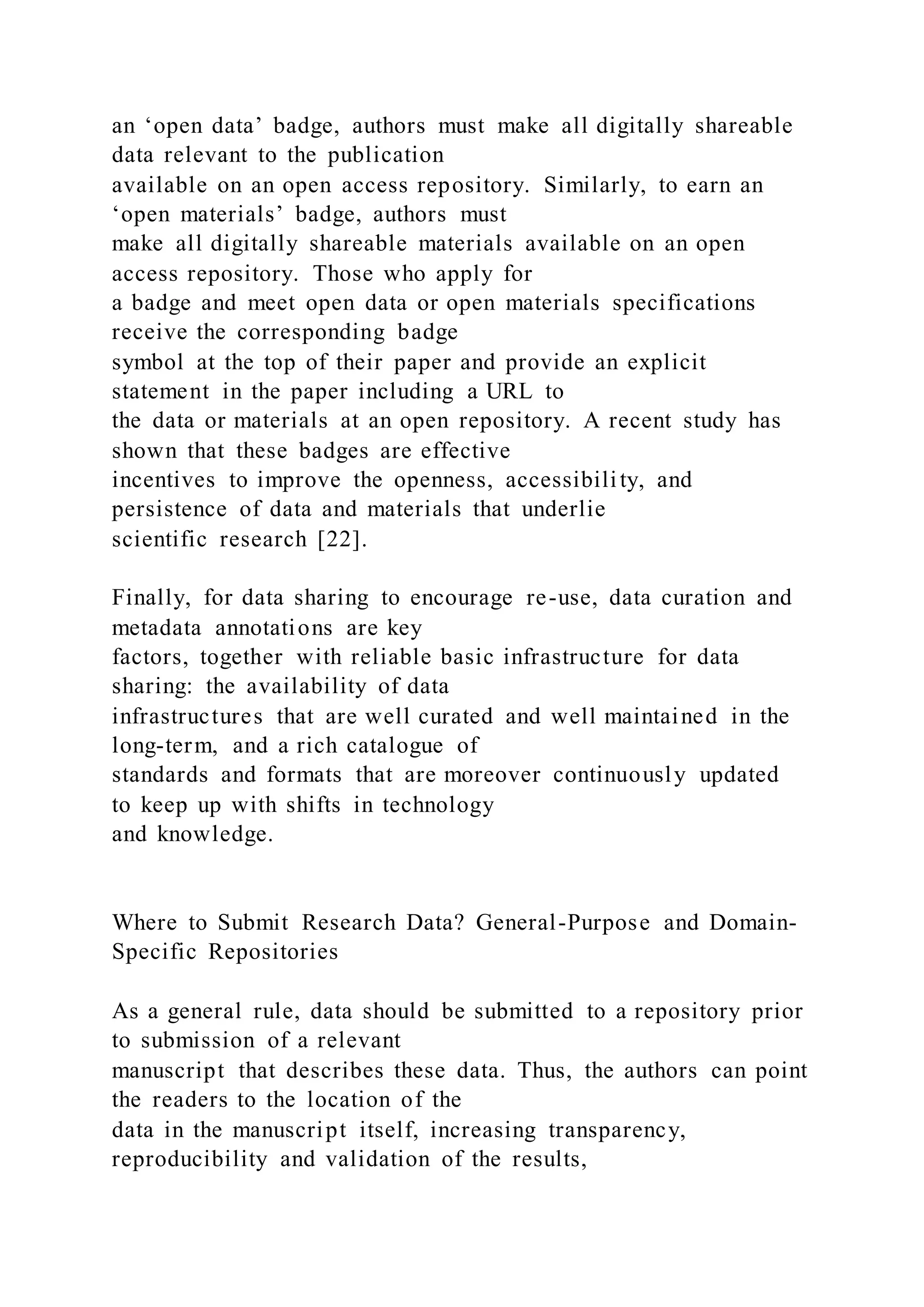 an ‘open data’ badge, authors must make all digitally shareable
data relevant to the publication
available on an open access repository. Similarly, to earn an
‘open materials’ badge, authors must
make all digitally shareable materials available on an open
access repository. Those who apply for
a badge and meet open data or open materials specifications
receive the corresponding badge
symbol at the top of their paper and provide an explicit
statement in the paper including a URL to
the data or materials at an open repository. A recent study has
shown that these badges are effective
incentives to improve the openness, accessibility, and
persistence of data and materials that underlie
scientific research [22].
Finally, for data sharing to encourage re-use, data curation and
metadata annotations are key
factors, together with reliable basic infrastructure for data
sharing: the availability of data
infrastructures that are well curated and well maintained in the
long-term, and a rich catalogue of
standards and formats that are moreover continuously updated
to keep up with shifts in technology
and knowledge.
Where to Submit Research Data? General-Purpose and Domain-
Specific Repositories
As a general rule, data should be submitted to a repository prior
to submission of a relevant
manuscript that describes these data. Thus, the authors can point
the readers to the location of the
data in the manuscript itself, increasing transparency,
reproducibility and validation of the results,
 