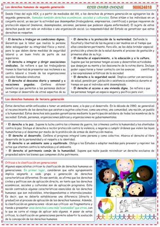 Los derechos humanos de segunda generación
Desde fines del siglo XIX, y a partir de mediados del XX, a los derechos de primera generación se agregaron los de
segunda generación, llamados también derechos económicos, sociales y culturales. Estos sitúan a los individuos en un
conjunto social, ya sea por la actividad que desempeñan (trabajadores, empresarios, científicos) o porque requieren de
protección especial (menores, desempleados, ancianos, personas que padecen alguna enfermedad). El sujeto de estos
derechos puede ser solo un individuo o una organización social. La responsabilidad del Estado es garantizar que estos
derechos se respeten.
• El derecho a trabajar en condiciones dignas.
Garantiza que la labor que realiza la persona
debe salvaguardar su integridad física y moral,
para lo que deben darse medidas de seguridad
laboral y un buen trato de parte de sus
superiores.
• El derecho a integrar y dirigir asociaciones
sindicales. Se refiere a que los trabajadores
tienen la libertad de presentar sus reclamos a su
centro laboral a través de las organizaciones
sociales llamadas sindicatos.
• El derecho al descanso diario y semanal y a
vacaciones pagadas. Conlleva obtener
beneficios que permitan a las personas dedicar
un tiempo al desarrollo de otros aspectos de su
vida.
• El derecho a la protección de la maternidad. Defiende la
facultad y libertad de las mujeres a ser madres en el tiempo que
ellas consideren pertinente. Para ello, se les debe brindar especial
protección y atención de la salud durante el proceso de gestación y
primeros años de su hijo.
• El derecho al esparcimiento, a la educación y a la cultura.
Supone que las personas tengan acceso y desarrollen actividades
que despejen su mente y los desconecte de la rutina diaria. Incluye
poder capacitarse y tener contacto con los avances científicos
y las expresiones artísticas de la sociedad.
• El derecho a la seguridad social. Implica contar con servicios
de salud, pensión por jubilación o asistencia económica durante el
tiempo en que el individuo esté desempleado.
• El derecho al acceso a una vivienda digna. Se refiere a que
las personas tengan un espacio seguro y pacífico para vivir.
Los derechos humanos de tercera generación
Estos derechos están enfocados a tener un ambiente sano, a la paz y al desarrollo. En la década de 1980, se generalizó
el reconocimiento de los derechos que asisten a sujetos colectivos, como una etnia, una comunidad, una nación, un pueblo
o la humanidad. Estos derechos solo pueden garantizarse mediante la participación solidaria de todos los miembros de la
sociedad: Estado, personas, organizaciones públicas y organizaciones no gubernamentales.
• El derecho a la paz. Supone la lucha contra los crímenes de guerra, los crímenes contra la humanidad y los atentados
contra la paz. Incluye el derecho a recibir protección contra la violencia, a negarse a cumplir órdenes que violen las leyes
humanitarias y al desarme por medio de la prohibición de armas de destrucción masiva.
• El derecho al desarrollo. Conlleva el progreso integral como persona y como colectivo. Abarca el derecho al libre
desarrollo de la personalidad y el respeto a la identidad.
• El derecho a un ambiente sano y equilibrado. Obliga a los Estados a adoptar medidas para prevenir y reprimir los
actos que atenten contra la naturaleza y el ambiente.
• El derecho al patrimonio común de la humanidad. Supone que nadie puede reivindicar un derecho exclusivo de
propiedad sobre los bienes que componen dicho patrimonio.
Críticas a la clasificación en generaciones
Algunos especialistas critican la clasificación de derechos humanos en
generaciones. En primer lugar, consideran que este agrupamiento
implica asignarle a cada grupo o generación de derechos
características diferentes. En ese sentido, se afirma que los derechos
civiles y políticos son de aplicación directa, en tanto que los derechos
económicos, sociales y culturales son de aplicación progresiva. Esta
noción contradice algunas características esenciales de los derechos
humanos: que son indivisibles, interdependientes e interrelacionados.
Es decir, que no debería establecerse una diferencia (directa o
gradual) en el proceso de aplicación de los derechos humanos. Además,
la clasificación en generaciones –dicen sus críticos– es fragmentaria y
tiende a presentar unos derechos como más “avanzados” que otros, con
lo que se corre el riesgo de aplicar solo algunos. A pesar de estas
críticas, la clasificación en generaciones permite advertir la evolución
de la concepción de los derechos humanos.
 