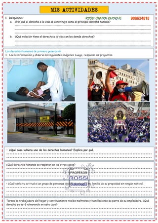 Los derechos humanos de primera generación
1. Lee la información y observa las siguientes imágenes. Luego, responde las preguntas.
• ¿Qué caso vulnera uno de los derechos humanos? Explica por qué.
------------------------------------------------------------------------------------------
------------------------------------------------------------------------------------------
------------------------------------------------------------------------------------------
-
¿Qué derechos humanos se respetan en los otros casos?
------------------------------------------------------------------------------------------
------------------------------------------------------------------------------------------
------------------------------------------------------------------------------------------
------------------------------------------------------------------------------------------
• ¿Cuál sería tu actitud si un grupo de personas decide desalojar a tu familia de su propiedad sin ningún motivo?
------------------------------------------------------------------------------------------
------------------------------------------------------------------------------------------
------------------------------------------------------------------------------------------
Teresa es trabajadora del hogar y continuamente recibe maltratos y humillaciones de parte de su empleadora. ¿Qué
derecho se está vulnerando en este caso?
------------------------------------------------------------------------------------------
------------------------------------------------------------------------------------------
------------------------------------------------------------------------------------------
1. Responde:
a. ¿Por qué el derecho a la vida se constituye como el principal derecho humano?
---------------------------------------------------------------------------------------------------------------------------
---------------------------------------------------------------------------------------------------------------------------
---------------------------------------------------------------------------------------------------------------------------
b. ¿Qué relación tiene el derecho a la vida con los demás derechos?
---------------------------------------------------------------------------------------------------------------------------
---------------------------------------------------------------------------------------------------------------------------
-
 