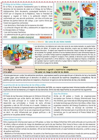 El Código de los Niños y Adolescentes
En el Perú, el documento fundamental para la defensa de los
derechos de los menores de edad es el Código de los Niños y
Adolescentes. Este documento, promulgado mediante la Ley
17337 por el Congreso de la República, tiene la finalidad de
amparar y regular el trato a la población infantil. Está
conformado por una sección preliminar, con diez artículos que
definen los puntos básicos del código, y por cuatro libros que
tienen los siguientes contenidos:
• Los derechos y libertades de los menores de edad.
• La atención integral del niño y adolescente en aspectos como
la discapacidad y el trabajo.
• Las instituciones familiares.
• La administración de justicia que deben recibir los menores de
edad.
Derechos y deberes: dos caras de una misma moneda
Los derechos y los deberes son como dos caras de una misma moneda: no puede haber
derecho sin deber. Al aceptar que tengo derechos, acepto que los demás tienen los
mismos derechos. Si espero que respeten mis derechos, tengo el deber de respetar los
de los demás. Por ejemplo, durante el recreo tenemos derecho a usar diferentes espacios
del colegio, y al mismo tiempo nuestros compañeros tienen el mismo derecho. Por eso, es
importante aprender a compartir el espacio. Pero, además, el derecho a usar los espacios
de juego nos compromete a otros deberes: a dejar esos espacios limpios y ordenados,
por ejemplo. Ejercer nuestro derecho al juego implica respetar y favorecer el ejercicio
del derecho al juego de los demás.
Derecho Deber
A la dignidad No burlarnos o agredir a nuestras/os compañeras/os
A la salud No poner en riesgo la salud de los demás
Al preocuparnos por cuidar los ambientes escolares, expresamos nuestra preocupación por el derecho de las y los demás
a poder jugar, pero también por el derecho a la salud y a la educación de nuestras compañeras y compañeros. No es
posible ejercer nuestros derechos sin respetar y favorecer el ejercicio de los derechos de las y los demás.
La protección de los derechos de los niños y niñas
Luego de la firma de la Convención sobre los Derechos del Niño, se crearon organizaciones internacionales enfocadas en
la protección de los menores y el respeto de sus derechos. Entre las más importantes se encuentran las siguientes:
Unicef
El Fondo de las Naciones Unidas para la Infancia (Unicef) es
una organización que actúa dentro del ámbito de la ONU.
Tiene su sede principal en la ciudad de Nueva York y
desarrolla sus actividades a través de siete oficinas
regionales y más de 210 oficinas en el mundo. Colabora con
Gobiernos nacionales y organizaciones no gubernamentales en
más de 140 países. Unicef no es una organización partidista,
es decir, no está influenciada por grupos políticos o de
gobierno en los países donde trabaja.
Save the Children
Actúa en 29 países a través de organizaciones
nacionales que forman la Alianza Internacional Save
the Children, que tiene más de 100 programas de ayuda
en todas las áreas que afectan a los niños y niñas. Como
organismo consultor del Consejo Económico y Social de
las Naciones Unidas, se encargó de coordinar la
campaña internacional para la prohibición de las minas
terrestres, por lo cual mereció el Premio Nobel de la
Paz en 1997.
Aldeas Infantiles SOS
Esta organización internacional opera en 134 países. La labor de Aldeas Infantiles SOS está enfocada en la protección
de niños y niñas en estado de riesgo de abandono por parte de sus familias. Esta tarea la lleva a cabo de dos maneras:
• A través del acogimiento. Los menores van a una de las instalaciones de la organización, en la que conviven con otros
niños y niñas en similar estado de abandono. Allí se les brinda alimentación y la oportunidad de educarse, y están a cargo
de padres sustitutos.
• Mediante el fortalecimiento familiar. Se asiste a las familias que viven en extrema pobreza a través de centros sociales
y hogares comunitarios. El objetivo principal es lograr que los menores crezcan con su propia familia.
 