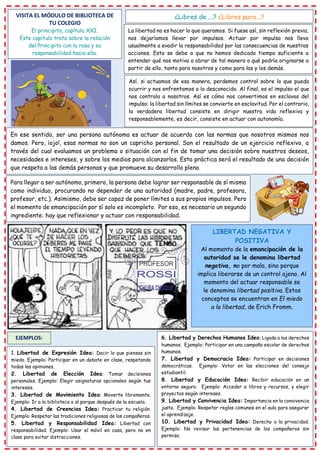 VISITA EL MÓDULO DE BIBLIOTECA DE
TU COLEGIO
El principito, capítulo XXI.
Este capítulo trata sobre la relación
del Principito con la rosa y su
responsabilidad hacia ella.
¿Libres de ...? ¿Libres para...?
La libertad no es hacer lo que queramos. Si fuese así, sin reflexión previa,
nos dejaríamos llevar por impulsos. Actuar por impulso nos lleva
usualmente a evadir la responsabilidad por las consecuencias de nuestras
acciones. Esto se debe a que no hemos dedicado tiempo suficiente a
entender qué nos motiva a obrar de tal manera o qué podría originarse a
partir de ello, tanto para nosotros y como para las y los demás.
Así, si actuamos de esa manera, perdemos control sobre lo que pueda
ocurrir y nos enfrentamos a lo desconocido. Al final, es el impulso el que
nos controla a nosotros. Así es cómo nos convertimos en esclavos del
impulso: la libertad sin límites se convierte en esclavitud. Por el contrario,
la verdadera libertad consiste en dirigir nuestra vida reflexiva y
responsablemente, es decir, consiste en actuar con autonomía.
En ese sentido, ser una persona autónoma es actuar de acuerdo con las normas que nosotros mismos nos
damos. Pero, ¡ojo!, esas normas no son un capricho personal. Son el resultado de un ejercicio reflexivo, a
través del cual evaluamos un problema o situación con el fin de tomar una decisión sobre nuestros deseos,
necesidades e intereses, y sobre los medios para alcanzarlos. Esta práctica será el resultado de una decisión
que respeta a las demás personas y que promueve su desarrollo pleno.
Para llegar a ser autónomo, primero, la persona debe lograr ser responsable de sí misma
como individuo, procurando no depender de una autoridad (madre, padre, profesora,
profesor, etc.). Asimismo, debe ser capaz de poner límites a sus propios impulsos. Pero
el momento de emancipación por sí solo es incompleto. Por eso, es necesario un segundo
ingrediente: hay que reflexionar y actuar con responsabilidad.
LIBERTAD NEGATIVA Y
POSITIVA
Al momento de la emancipación de la
autoridad se le denomina libertad
negativa, no por mala, sino porque
implica liberarse de un control ajeno. Al
momento del actuar responsable se
le denomina libertad positiva. Estos
conceptos se encuentran en El miedo
a la libertad, de Erich Fromm.
EJEMPLOS:
1. Libertad de Expresión Idea: Decir lo que piensas sin
miedo. Ejemplo: Participar en un debate en clase, respetando
todas las opiniones.
2. Libertad de Elección Idea: Tomar decisiones
personales. Ejemplo: Elegir asignaturas opcionales según tus
intereses.
3. Libertad de Movimiento Idea: Moverte libremente.
Ejemplo: Ir a la biblioteca o al parque después de la escuela.
4. Libertad de Creencias Idea: Practicar tu religión.
Ejemplo: Respetar las tradiciones religiosas de los compañeros.
5. Libertad y Responsabilidad Idea: Libertad con
responsabilidad. Ejemplo: Usar el móvil en casa, pero no en
clase para evitar distracciones.
6. Libertad y Derechos Humanos Idea: Ligada a los derechos
humanos. Ejemplo: Participar en una campaña escolar de derechos
humanos.
7. Libertad y Democracia Idea: Participar en decisiones
democráticas. Ejemplo: Votar en las elecciones del consejo
estudiantil.
8. Libertad y Educación Idea: Recibir educación en un
entorno seguro. Ejemplo: Acceder a libros y recursos, y elegir
proyectos según intereses.
9. Libertad y Convivencia Idea: Importancia en la convivencia
justa. Ejemplo: Respetar reglas comunes en el aula para asegurar
el aprendizaje.
10. Libertad y Privacidad Idea: Derecho a la privacidad.
Ejemplo: No revisar las pertenencias de los compañeros sin
permiso.
 