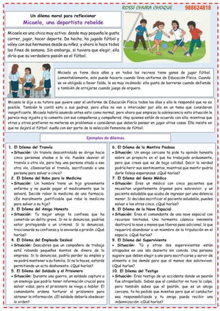 Un dilema moral para reflexionar
Micaela, una deportista rebelde
Micaela es una chica muy activa: desde muy pequeña le gusta
correr, jugar, hacer deporte. De hecho, ha jugado fútbol y
vóley con sus hermanos desde su niñez, y ahora lo hace todos
los fines de semana. Sin embargo, si tuviera que elegir, ella
diría que su verdadera pasión es el fútbol.
Micaela ya tiene doce años y en todos los recreos tiene ganas de jugar fútbol.
Lamentablemente, solo puede hacerlo cuando lleva uniforme de Educación Física. Cuando
se ve obligada a llevar falda, le es muy incómodo: ella gusta de barrerse cuando defiende
y también de arrojarse cuando juega de arquera.
Micaela le dijo a su tutora que quiere usar el uniforme de Educación Física todos los días y ella le respondió que no es
posible. También le contó esto a sus padres, pero ellos no van a interceder por ella en un tema que consideran
insignificante. Micaela habría asumido antes esto como normal, pero ahora que empieza la adolescencia esta situación le
parece muy injusta y la comenta con sus compañeras y compañeros. Hay quienes están de acuerdo con ella; mientras que
otras y otros prefieren no meterse en problemas o consideran que debería pensar en jugar otras cosas. Ella insiste en
que no dejará el fútbol: sueña con ser parte de la selección femenina de fútbol.
Ejemplos de dilemas
1. El Dilema del Tranvía
• Situación: Un tranvía descontrolado se dirige hacia
cinco personas atadas a la vía. Puedes desviar el
tranvía a otra vía, pero hay una persona atada a esa
otra vía. ¿Desviarías el tranvía, sacrificando a una
persona para salvar a cinco?
2. El Dilema del Robo para la Medicina
• Situación: Un hombre tiene un hijo gravemente
enfermo y no puede pagar el medicamento que lo
salvará. Decide robar la medicina de una farmacia.
¿Es moralmente justificable que robe la medicina
para salvar a su hijo?
3. El Dilema del Amigo Honesto
• Situación: Tu mejor amigo te confiesa que ha
cometido un delito grave. Si no lo denuncias, podrías
estar protegiendo a un criminal. Si lo denuncias,
traicionarás su confianza y lo enviarás a prisión. ¿Qué
harías?
4. El Dilema del Empleado Desleal
• Situación: Descubres que un compañero de trabajo
está robando pequeños montos de dinero de la
empresa. Si lo denuncias, podría perder su empleo y
no podrá mantener a su familia. Si no lo haces, estarás
permitiendo un acto deshonesto. ¿Qué harías?
5. El Dilema del Soldado y el Prisionero
• Situación: Durante una guerra, un soldado captura a
un enemigo que podría tener información crucial para
salvar vidas, pero el prisionero se niega a hablar. El
comandante ordena torturar al prisionero para
obtener la información. ¿El soldado debería obedecer
la orden?
6. El Dilema de la Mentira Piadosa
• Situación: Un amigo cercano te pide tu opinión honesta
sobre un proyecto en el que ha trabajado arduamente,
pero que crees que es de baja calidad. Decir la verdad
podría herir sus sentimientos, mientras que mentir podría
darle falsas esperanzas. ¿Qué harías?
7. El Dilema del Genio Médico
• Situación: Eres un médico con cinco pacientes que
necesitan urgentemente órganos para sobrevivir, y un
paciente saludable que acaba de ingresar por una dolencia
menor. Si decides sacrificar al paciente saludable, puedes
salvar a los otros cinco. ¿Qué harías?
8. El Dilema de la Nave Espacial
• Situación: Eres el comandante de una nave espacial con
recursos limitados. Una tormenta cósmica inminente
destruirá la nave a menos que liberes peso adicional, lo que
requerirá abandonar a un miembro de la tripulación en el
espacio. ¿Qué harías?
9. El Dilema del Superviviente
• Situación: Tú y otros dos supervivientes están
atrapados en una isla desierta sin comida. Una persona
sugiere que deben elegir a uno para sacrificarse y servir de
alimento a los demás para que al menos dos sobrevivan.
¿Qué harías?
10. El Dilema del Testigo
• Situación: Eres testigo de un accidente donde un peatón
fue atropellado. Sabes que el conductor no tuvo la culpa,
pero también sabes que el peatón, que es un amigo
cercano, te ha pedido que mientas para que el conductor
sea responsabilizado y tu amigo pueda recibir una
indemnización. ¿Qué harías?
 