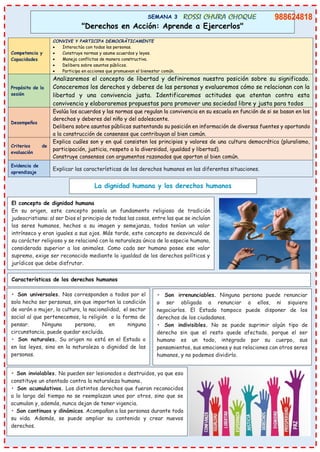 SEMANA 3
"Derechos en Acción: Aprende a Ejercerlos"
Competencia y
Capacidades
CONVIVE Y PARTICIPA DEMOCRÁTICAMENTE
• Interactúa con todas las personas.
• Construye normas y asume acuerdos y leyes.
• Maneja conflictos de manera constructiva.
• Delibera sobre asuntos públicos.
• Participa en acciones que promuevan el bienestar común.
Propósito de la
sesión
Analizaremos el concepto de libertad y definiremos nuestra posición sobre su significado.
Conoceremos los derechos y deberes de las personas y evaluaremos cómo se relacionan con la
libertad y una convivencia justa. Identificaremos actitudes que atentan contra esta
convivencia y elaboraremos propuestas para promover una sociedad libre y justa para todos
Desempeños
Evalúa los acuerdos y las normas que regulan la convivencia en su escuela en función de si se basan en los
derechos y deberes del niño y del adolescente.
Delibera sobre asuntos públicos sustentando su posición en información de diversas fuentes y aportando
a la construcción de consensos que contribuyan al bien común.
Criterios de
evaluación
Explica cuáles son y en qué consisten los principios y valores de una cultura democrática (pluralismo,
participación, justicia, respeto a la diversidad, igualdad y libertad).
Construye consensos con argumentos razonados que aportan al bien común.
Evidencia de
aprendizaje
Explicar las características de los derechos humanos en las diferentes situaciones.
La dignidad humana y los derechos humanos
El concepto de dignidad humana
En su origen, este concepto poseía un fundamento religioso de tradición
judeocristiana: al ser Dios el principio de todas las cosas, entre las que se incluían
los seres humanos, hechos a su imagen y semejanza, todos tenían un valor
intrínseco y eran iguales a sus ojos. Más tarde, este concepto se desvinculó de
su carácter religioso y se relacionó con la naturaleza única de la especie humana,
considerada superior a los animales. Como cada ser humano posee ese valor
supremo, exige ser reconocido mediante la igualdad de los derechos políticos y
jurídicos que debe disfrutar.
Características de los derechos humanos
• Son universales. Nos corresponden a todos por el
solo hecho ser personas, sin que importen la condición
de varón o mujer, la cultura, la nacionalidad, el sector
social al que pertenecemos, la religión o la forma de
pensar. Ninguna persona, en ninguna
circunstancia, puede quedar excluida.
• Son naturales. Su origen no está en el Estado o
en las leyes, sino en la naturaleza o dignidad de las
personas.
• Son irrenunciables. Ninguna persona puede renunciar
o ser obligada a renunciar a ellos, ni siquiera
negociarlos. El Estado tampoco puede disponer de los
derechos de los ciudadanos.
• Son indivisibles. No se puede suprimir algún tipo de
derecho sin que el resto quede afectado, porque el ser
humano es un todo, integrado por su cuerpo, sus
pensamientos, sus emociones y sus relaciones con otros seres
humanos, y no podemos dividirlo.
• Son inviolables. No pueden ser lesionados o destruidos, ya que eso
constituye un atentado contra la naturaleza humana.
• Son acumulativos. Los distintos derechos que fueron reconocidos
a lo largo del tiempo no se reemplazan unos por otros, sino que se
acumulan y, además, nunca dejan de tener vigencia.
• Son continuos y dinámicos. Acompañan a las personas durante toda
su vida. Además, se puede ampliar su contenido y crear nuevos
derechos.
 