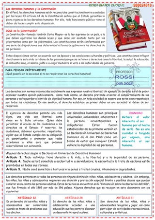 Los derechos humanos y la Constitución
En el Perú, los derechos humanos están reconocidos constitucionalmente y avalados
por las leyes. El artículo 44 de la Constitución señala que el Estado garantiza la
plena vigencia de los derechos humanos. Por ello, todo funcionario público tiene el
deber de hacer cumplir esta disposición.
Estas disposiciones varían de acuerdo con las épocas y las condiciones culturales y políticas. Las constituciones influyen
directamente en la vida cotidiana de las personas porque se refieren a derechos como la libertad, la salud, la educación,
el ambiente sano, el salario justo o a elegir mediante el voto a las autoridades de gobierno.
¿Qué es la Constitución?
La Constitución –llamada también Carta Magna– es la ley suprema de un país, a la
que deben ajustarse las demás leyes y que debe ser acatada tanto por los
gobernantes como por los gobernados. Las constituciones están conformadas por
una serie de disposiciones que determinan la forma de gobierno y los derechos de
las personas.
PARA PENSAR CRÍTICAMENTE
¿Qué pasaría en la sociedad si no se respetaran los derechos humanos?
------------------------------------------------------------------------------------------------------------------------------------
------------------------------------------------------------------------------------------------------------------------------------
------------------------------------------------------------------------------------------------------------------------------------
Los derechos son normas reconocidas socialmente que expresan nuestra libertad. Un ejemplo de derecho es el de poder
expresar nuestra opinión públicamente. Como toda norma, un derecho pretende orientar el comportamiento de las
personas y salvaguardar el sentido de dignidad humana. Por eso, en toda sociedad se espera que estos sean respetados
por todos los ciudadanos. En ese sentido, el derecho establece un primer deber en una sociedad: el deber de ser
respetado.
El ejercicio de derechos permite una vida
digna, una vida con libertad, como
vimos en la ficha anterior. Quien debe
garantizar el acceso de los ciudadanos a los
derechos es el Estado. Y nosotros, los
ciudadanos, debemos ejercerlos, respetarlos,
vigilar que el Estado cumpla con su obligación
de garantizarlos y promover que todos
accedamos a ellos para que podamos
desarrollarnos con autonomía.
Los derechos humanos son principios
universales, inalienables, inherentes a
la persona, incuestionables y
obligatorios. Estos fueron
establecidos en su primera versión en
La Declaración Universal de Derechos
Humanos en el año 1948 como una
forma de evitar que cualquier Estado
vulnere la dignidad de las personas.
DIGNIDAD
Refiere al valor
inherente al ser
humano por el hecho
de serlo. No es una
cualidad o torgada
por alguien, sino
inherente al ser
humano.
Algunos derechos según la Declaración Universal de Derechos Humanos
Artículo 3. Todo individuo tiene derecho a la vida, a la libertad y a la seguridad de su persona.
Artículo 4. Nadie estará sometido a esclavitud ni a servidumbre; la esclavitud y la trata de esclavos están
prohibidas en todas sus formas.
Artículo 5. Nadie será sometido a torturas ni a penas o tratos crueles, inhumanos o degradantes.
Los derechos pertenecen a todas las personas sin ninguna distinción: niños, niñas, adolescentes y adultos. Sin embargo,
los niños, las niñas y adolescentes requieren una atención y protección especial frente a posibles abusos que puedan
cometer en su contra las personas adultas. Estos derechos se encuentran en la “Convención sobre los Derechos del Niño”,
que fue firmada el año 1989 por más de 196 países. Algunos derechos que se recogen en este documento son los
siguientes:
ARTÍCULO 12
Es un derecho de las niñas, niños y
adolescentes ser consultados
cuando se trate de problemas que
los afecten.
ARTÍCULO 28
Es derecho de las niñas, niños y
adolescentes acceder a una
educación que les permita alcanzar
un desarrollo integral y pleno.
ARTÍCULO 31
Son derechos de las niñas, niños y
adolescentes relajarse y jugar, así como
participar de actividades recreacionales,
culturales y artísticas.
 