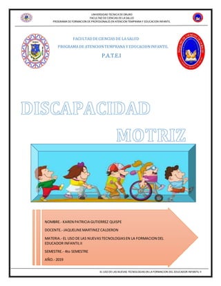 UNIVERSIDAD TECNICADEORURO
FACULTAD DECIENCIAS DELASALUD
PROGRAMADEFORMACION DEPROFESIONALES EN ATENCION TEMPRANAY EDUCACION INFANTIL
EL USO DELAS NUEVAS TECNOLOGIAS EN LAFORMACION DEL EDUCADOR INFANTIL II
FACULTADDE CIENCIAS DE LA SALUD
PROGRAMA DE ATENCIONTEMPRANA Y EDUCACIONINFANTIL
P.A.T.E.I
NOMBRE.- KAREN PATRICIA GUTIERREZ QUISPE
DOCENTE.- JAQUELINEMARTINEZ CALDERON
MATERIA.- EL USO DE LAS NUEVASTECNOLOGIASEN LA FORMACION DEL
EDUCADOR INFANTILII
SEMESTRE.- 4to SEMESTRE
AÑO.- 2019
 