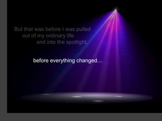 But that was before I was pulled
   out of my ordinary life
          and into the spotlight,


        before everything changed…
 