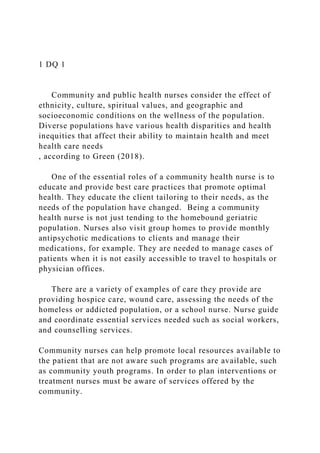 1 DQ 1
Community and public health nurses consider the effect of
ethnicity, culture, spiritual values, and geographic and
socioeconomic conditions on the wellness of the population.
Diverse populations have various health disparities and health
inequities that affect their ability to maintain health and meet
health care needs
, according to Green (2018).
One of the essential roles of a community health nurse is to
educate and provide best care practices that promote optimal
health. They educate the client tailoring to their needs, as the
needs of the population have changed. Being a community
health nurse is not just tending to the homebound geriatric
population. Nurses also visit group homes to provide monthly
antipsychotic medications to clients and manage their
medications, for example. They are needed to manage cases of
patients when it is not easily accessible to travel to hospitals or
physician offices.
There are a variety of examples of care they provide are
providing hospice care, wound care, assessing the needs of the
homeless or addicted population, or a school nurse. Nurse guide
and coordinate essential services needed such as social workers,
and counselling services.
Community nurses can help promote local resources available to
the patient that are not aware such programs are available, such
as community youth programs. In order to plan interventions or
treatment nurses must be aware of services offered by the
community.
 