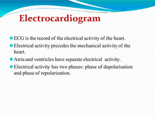 Electrocardiogram
⚫ECG is the record of the electrical activity of the heart.
⚫Electrical activity precedes the mechanical activity of the
heart.
⚫Atria and ventricles have separate electrical activity.
⚫Electrical activity has two phases: phase of depolarisation
and phase of repolarization.
 