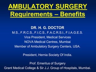 AMBULATORY SURGERY
  Requirements – Benefits
                  DR. H. G. DOCTOR
     M.S., F.R.C.S., F.I.C.S., F.A.C.R.S.I., F.I.A.G.E.S.
             Vice President, Medical Services
             NOVA Medical Centres, Mumbai
      Member of Ambulatory Surgery Centers, USA.

             President, Hernia Society Of India.

                 Prof. Emeritus of Surgery
Grant Medical College & Sir J.J. Group of Hospitals, Mumbai.
 