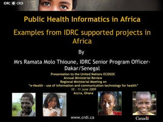Public Health Informatics in Africa Examples from IDRC supported projects in Africa By   Mrs Ramata Molo Thioune, IDRC Senior Program Officer-Dakar/Senegal Presentation to the United Nations  ECOSOC  Annual Ministerial Review  Regional Ministerial Meeting on  “e-Health – use of information and communication technology for health” 10 – 11 June 2009 Accra, Ghana 