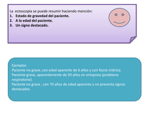 La   ectoscopía se puede resumir haciendo mención:
1.   Estado de gravedad del paciente.
2.   A la edad del paciente.
3.   Un signo destacado.




 Ejemplos
 Paciente no grave, con edad aparente de 6 años y con fascie ictérica.
 Paciente grave, aparentemente de 50 años en ortopnea (problema
 respiratorio).
 Paciente no grave , con 70 años de edad aparente y no presenta signos
 destacados.
 