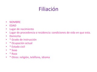 Filiación

•   NOMBRE
•   EDAD
•   Lugar de nacimiento
•   Lugar de procedencia o residencia: condiciones de vida en que esta.
•   Domicilio
•   * Grado de instrucción
•   * Ocupación actual
•   * Estado civil
•   * Sexo
•   * Raza
•   * Otros: religión, teléfono, idioma
 