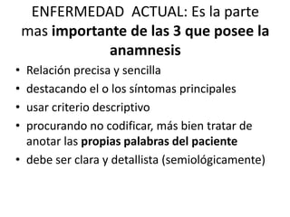 ENFERMEDAD ACTUAL: Es la parte
    mas importante de las 3 que posee la
                anamnesis
• Relación precisa y sencilla
• destacando el o los síntomas principales
• usar criterio descriptivo
• procurando no codificar, más bien tratar de
  anotar las propias palabras del paciente
• debe ser clara y detallista (semiológicamente)
 