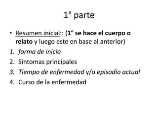 1° parte
• Resumen inicial:: (1° se hace el cuerpo o
  relato y luego este en base al anterior)
1. forma de inicio
2. Síntomas principales
3. Tiempo de enfermedad y/o episodio actual
4. Curso de la enfermedad
 