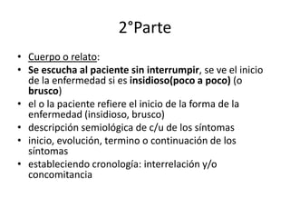 2°Parte
• Cuerpo o relato:
• Se escucha al paciente sin interrumpir, se ve el inicio
  de la enfermedad si es insidioso(poco a poco) (o
  brusco)
• el o la paciente refiere el inicio de la forma de la
  enfermedad (insidioso, brusco)
• descripción semiológica de c/u de los síntomas
• inicio, evolución, termino o continuación de los
  síntomas
• estableciendo cronología: interrelación y/o
  concomitancia
 