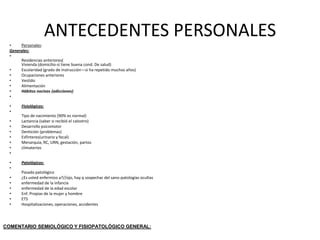 ANTECEDENTES PERSONALES
  •    Personales:
  Generales:
  •
       Residencias anteriores(
       Vivienda (domicilio-si tiene buena cond. De salud)
  •    Escolaridad (grado de instrucción—si ha repetido muchos años)
  •    Ocupaciones anteriores
  •    Vestido
  •    Alimentación
  •    Hábitos nocivos (adicciones)
  •

  •     Fisiológicos:
  •
        Tipo de nacimiento (90% es normal)
  •     Lactancia (saber si recibió el calostro)
  •     Desarrollo psicomotor
  •     Dentición (problemas)
  •     Esfínteres(urinario y fecal)
  •     Menarquia, RC, URN, gestación, partos
  •     climaterios
  •

  •     Patológicos:
  •
        Pasado patológico
  •     ¿Es usted enfermizo a?//ojo, hay q sospechar del sano-patologías ocultas
  •     enfermedad de la infancia
  •     enfermedad de la edad escolar
  •     Enf. Propias de la mujer y hombre
  •     ETS
  •     Hospitalizaciones, operaciones, accidentes




COMENTARIO SEMIOLÓGICO Y FISIOPATOLÓGICO GENERAL:
 