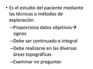 • Es el estudio del paciente mediante
  las técnicas o métodos de
  exploración.
   –Proporciona datos objetivos
    signos
   –Debe ser continuado e integral
   –Debe realizarse en las diversas
    áreas topográficas
   –Examinar no preguntar.
 