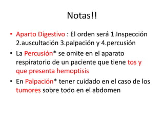 Notas!!
• Aparto Digestivo : El orden será 1.Inspección
  2.auscultación 3.palpación y 4.percusión
• La Percusión* se omite en el aparato
  respiratorio de un paciente que tiene tos y
  que presenta hemoptisis
• En Palpación* tener cuidado en el caso de los
  tumores sobre todo en el abdomen
 