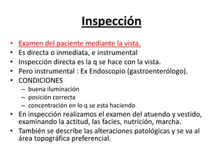 Inspección
•   Examen del paciente mediante la vista.
•   Es directa o inmediata, e instrumental
•   Inspección directa es la q se hace con la vista.
•   Pero instrumental : Ex Endoscopio (gastroenterólogo).
•   CONDICIONES
    – buena iluminación
    – posición correcta
    – concentración en lo q se esta haciendo
• En inspección realizamos el examen del atuendo y vestido,
  examinando la actitud, las facies, nutrición, marcha.
• También se describe las alteraciones patológicas y se va al
  área topográfica preferencial.
 