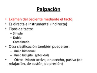 Palpación
• Examen del paciente mediante el tacto.
• Es directa e instrumental (indirecta)
• Tipos de tacto:
    – Simple
    – Doble
    – Combinado
• Otra clasificación también puede ser:
    – Uni o bimanual.
    – Uni o bidigital. (ptos dol)
•       Otros: Mano activa, en acecho, pasiva (de
    relajación, de sostén, de presión)
 