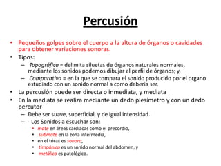Percusión
• Pequeños golpes sobre el cuerpo a la altura de órganos o cavidades
  para obtener variaciones sonoras.
• Tipos:
   – Topográfica = delimita siluetas de órganos naturales normales,
     mediante los sonidos podemos dibujar el perfil de órganos; y,
   – Comparativa = en la que se compara el sonido producido por el organo
     estudiado con un sonido normal a como deberia ser.
• La percusión puede ser directa o inmediata, y mediata
• En la mediata se realiza mediante un dedo plesímetro y con un dedo
  percutor
   – Debe ser suave, superficial, y de igual intensidad.
   – - Los Sonidos a escuchar son:
       •   mate en áreas cardiacas como el precordio,
       •   submate en la zona intermedia,
       •   en el tórax es sonoro,
       •   timpánico es un sonido normal del abdomen, y
       •   metálico es patológico.
 