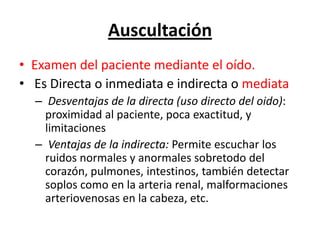 Auscultación
• Examen del paciente mediante el oído.
• Es Directa o inmediata e indirecta o mediata
  – Desventajas de la directa (uso directo del oido):
    proximidad al paciente, poca exactitud, y
    limitaciones
  – Ventajas de la indirecta: Permite escuchar los
    ruidos normales y anormales sobretodo del
    corazón, pulmones, intestinos, también detectar
    soplos como en la arteria renal, malformaciones
    arteriovenosas en la cabeza, etc.
 