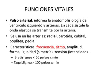 FUNCIONES VITALES
• Pulso arterial: informa la anatomofisiología del
  ventrículo izquierdo y arterias. En cada sístole la
  onda elástica se transmite por la arteria.
• Se usa en las arterias: radial, carótida, cubital,
  poplítea, pedia.
• Características: frecuencia, ritmo, amplitud,
  forma, igualdad (simetría), tensión (intensidad).
   – Bradisfignea < 60 pulsos x min
   – Taquisfignea > 100 pulsos x min
 