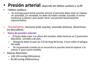 • Presión arterial: depende del débito cardíaco y la RP.
• - Débito cardiaco
    – Se aconseja para tomar presión arterial el paciente debe estar en reposo,
      sin actividad, sin ansiedad, no debe de haber comido, fumado, ni tomar
      medicinas q alteren, para poder tener una presión basal bastante
      representativa.

•  Tensiómetros: mercurio (más exacto), aneroide (clásico), electrónico
  (se descalibra).
• Toma de presión arterial:
    –  El brazo debe estar a la altura del corazón, debe tomarse en 3 posiciones
     (decúbito, sentado y de pie).
    – Manguito debe ocupar los 2/3 de long del brazo, 2.5cm sobre el pliegue
     del codo.
    – Se recomienda cuando no se encuentra la presión arterial esperar x lo
     menos 2’ para nueva medida.
• Valores Normales:
    – 130-139 mmHg (PASistolica)
    – 85-89 mmHg (PADiastolica)
 