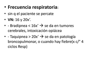 • Frecuencia respiratoria:
• sin q el paciente se percate
• VN: 16 y 20x’.
• - Bradipnea < 16x’  se da en tumores
  cerebrales, intoxicación opiácea
• - Taquipnea > 20x’  se da en patología
  broncopulmonar, o cuando hay fiebre(x c/° 4
  ciclos Resp)
 