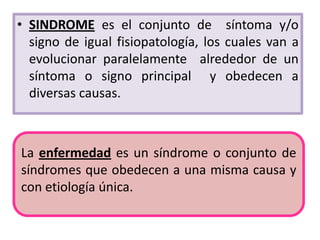 • SINDROME es el conjunto de síntoma y/o
  signo de igual fisiopatología, los cuales van a
  evolucionar paralelamente alrededor de un
  síntoma o signo principal y obedecen a
  diversas causas.



La enfermedad es un síndrome o conjunto de
síndromes que obedecen a una misma causa y
con etiología única.
 