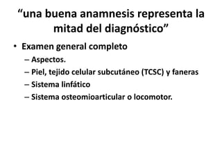 “una buena anamnesis representa la
      mitad del diagnóstico”
• Examen general completo
  – Aspectos.
  – Piel, tejido celular subcutáneo (TCSC) y faneras
  – Sistema linfático
  – Sistema osteomioarticular o locomotor.
 