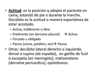 • Actitud: es la posición q adopta el paciente en
  cama, estando de pie o durante la marcha.
  Decúbito es la actitud o manera espontánea de
  estar acostado.
  – Activa, indiferente o libre
  – Preferente (en derrame pleural)  Activa
  – Forzado u obligado
  – Pasivo (coma, parálisis, etc) Pasiva
• Otras: decúbito lateral derecho o izquierdo,
  dorsal o supino (de espalda), en gatillo de fusil
  o escopeta (en meningitis), mahometano
  (derrame pericardico), opistótonos.
 
