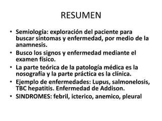 RESUMEN
• Semiología: exploración del paciente para
  buscar síntomas y enfermedad, por medio de la
  anamnesis.
• Busco los signos y enfermedad mediante el
  examen físico.
• La parte teórica de la patología médica es la
  nosografía y la parte práctica es la clínica.
• Ejemplo de enfermedades: Lupus, salmonelosis,
  TBC hepatitis. Enfermedad de Addison.
• SINDROMES: febril, icterico, anemico, pleural
 
