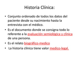Historia Clínica:
• Conjunto ordenado de todos los datos del
  paciente desde su nacimiento hasta la
  entrevista con el médico.
• Es el documento donde se consigna todo lo
  referente a la evaluación semiológica y clínica
  de una persona.
• Es el relato biográfico-medico
• La historia clínica tiene valor medico-legal.
 