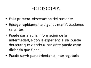 ECTOSCOPIA
• Es la primera observación del paciente.
• Recoge rápidamente algunas manifestaciones
  saltantes.
• Puede dar alguna información de la
  enfermedad, a con la experiencia se puede
  detectar que viendo al paciente puedo estar
  diciendo que tiene.
• Puede servir para orientar el interrogatorio
 