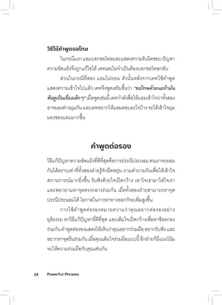 24 Powerful Phrases
วิธีใช้คําพูดขอโทษ
ในกรณีแรกแอมบอกข้อโทัษแลูะแสิด้งคัวามรับผิด้ชี่อบปัญหัา
คัวามข้ัด้แย่้งจึงถืูกแก้ไข้ได้้ เคัทัเลูย่ไม่จำเป็นต้้องบอกข้อโทัษกลูับ
สิ่วนในกรณีทัี�สิอง แอมไม่ย่อม ด้ังนั�นหัลูังจากเคัทัใชี่้คัำพืู่ด้
แสิด้งคัวามเข้้าใจไปแลู้ว เคัทัจึงพืู่ด้เสิริมข้ึ�นว่า “ขอโทษด้�ว่ยนะถ้�าม่ัน
ฟัังด้้เป็็นเรู้่�องเล้็กๆ”เม่�อพืู่ด้เชี่่นนี�เคัทักำลูังสิ่�อใหั้แอมเข้้าใจว่าทัั�งสิอง
อาจมองต้่างมุมกันแลูะเคัทัอย่ากใหั้แอมต้อบอะไรบ้างจะได้้เข้้าใจมุม
มองข้องแอมมากข้ึ�น
คําพูดต่อรอง
วิธิีแก้ปัญหัาคัวามข้ัด้แย่้งทัี�ด้ีทัี�สิุด้คั่อการประนีประนอมคันเราจะย่อม
กันได้้ต้ราบเทั่าทัี�ทัั�งสิองฝึ่าย่รู้จักย่่ด้หัยุ่่น ถืามคัำถืามกันเพื่่�อใหั้เข้้าใจ
สิถืานการณ์มากย่ิ�งข้ึ�น รับฟ้ังด้้วย่ใจเปิด้กว้าง เอาใจเข้ามาใสิ่ใจเรา
แลูะพื่ย่าย่ามหัาจุด้ต้รงกลูางร่วมกัน เม่�อทัั�งสิองฝึ่าย่สิามารถืหัาจุด้
ประนีประนอมได้้ โอกาสิในการหัาทัางออกก็จะเพื่ิ�มสิูงข้ึ�น
การใชี่้คัำพืู่ด้ต้่อรองหัมาย่คัวามว่าคัุณอย่ากต้่อรองอย่่าง
ยุ่ต้ิธิรรม หัาวิธิีแก้ปัญหัาทัี�ด้ีทัี�สิุด้ แลูะเต้็มใจเปิด้กว้างเพื่่�อหัาข้้อต้กลูง
ร่วมกันคัำพืู่ด้ต้่อรองแสิด้งใหั้เหั็นว่าคัุณอย่ากร่วมม่ออย่ากรับฟ้ังแลูะ
อย่ากหัาจุด้ย่่นร่วมกันเม่�อคัุณเต้็มใจร่วมม่อแบบนี�อีกฝึ่าย่ก็มีแนวโน้ม
จะใหั้คัวามร่วมม่อกับคัุณเชี่่นกัน
 