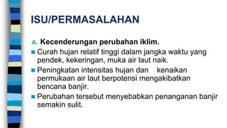 ISU/PERMASALAHAN
A. Kecenderungan perubahan iklim.
 Curah hujan relatif tinggi dalam jangka waktu yang
pendek, kekeringan, muka air laut naik.
 Peningkatan intensitas hujan dan kenaikan
permukaan air laut berpotensi mengakibatkan
bencana banjir.
 Perubahan tersebut menyebabkan penanganan banjir
semakin sulit.
 